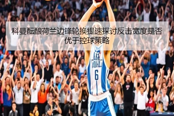 科曼酝酿荷兰边锋轮换提速探讨反击宽度是否优于控球策略
